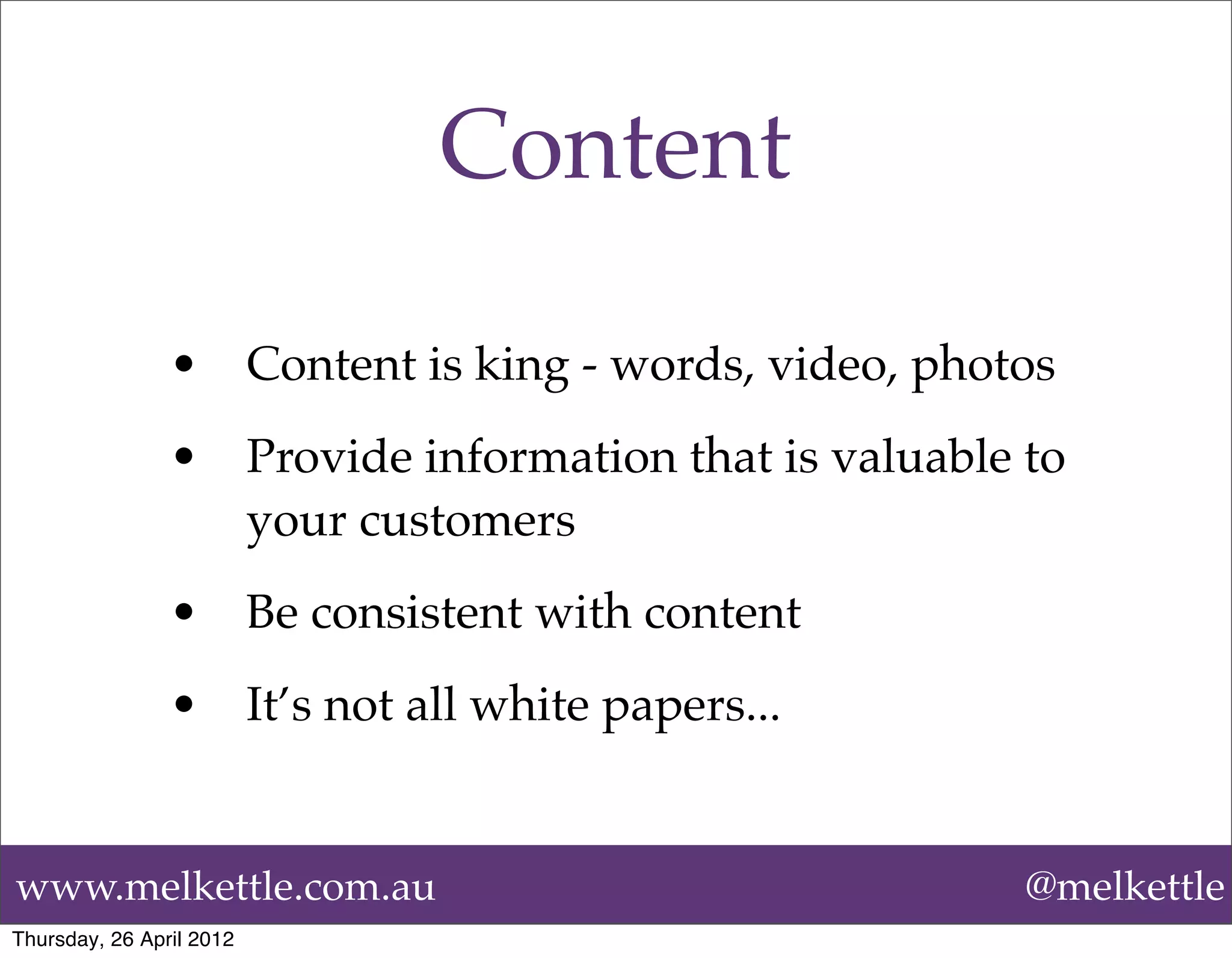 Content

                •         Content is king - words, video, photos
                •         Provide information that is valuable to
                          your customers
                •         Be consistent with content
                •         It’s not all white papers...


www.melkettle.com.au                                           @melkettle
Thursday, 26 April 2012
 