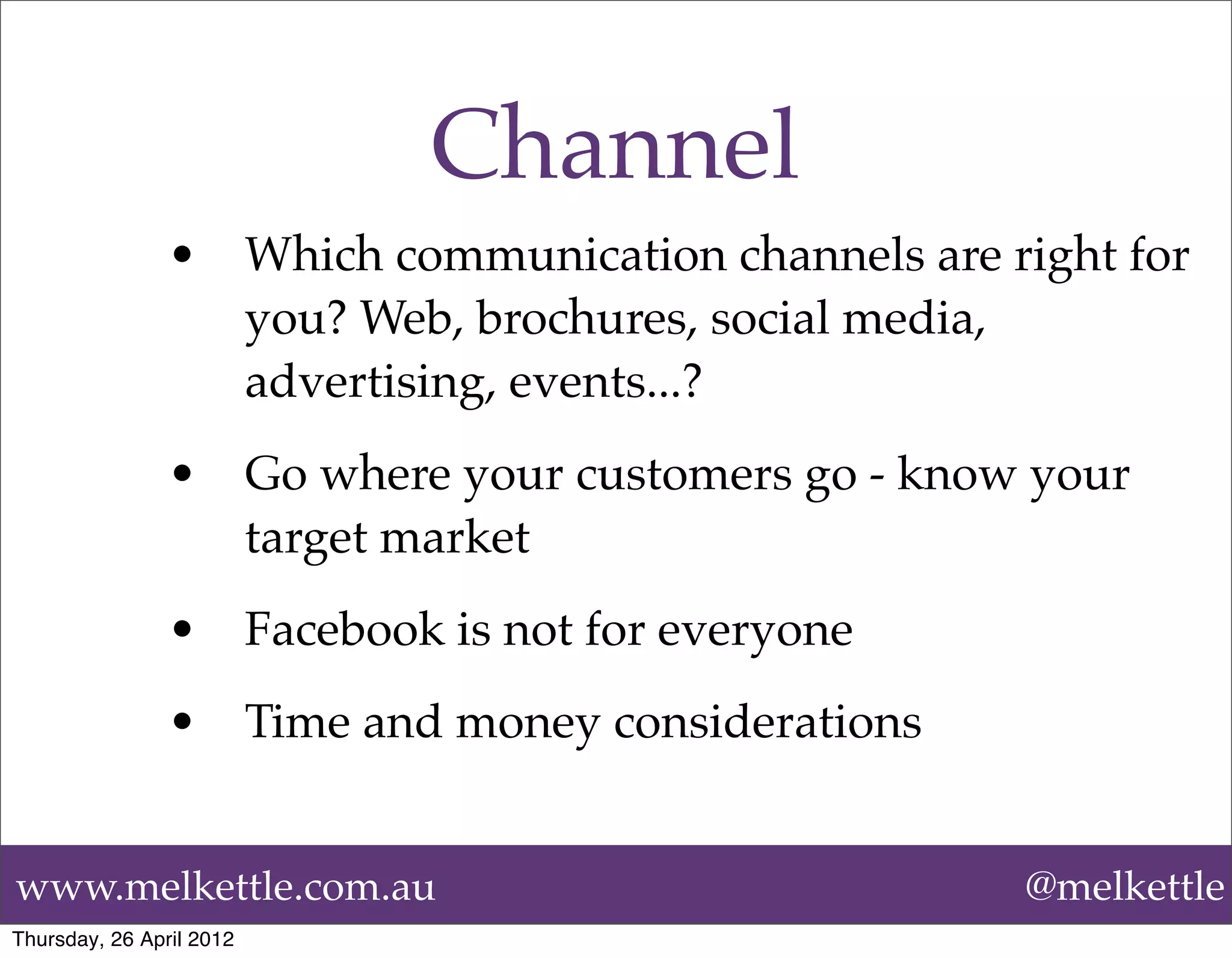 Channel
                •         Which communication channels are right for
                          you? Web, brochures, social media,
                          advertising, events...?
                •         Go where your customers go - know your
                          target market
                •         Facebook is not for everyone
                •         Time and money considerations


www.melkettle.com.au                                        @melkettle
Thursday, 26 April 2012
 
