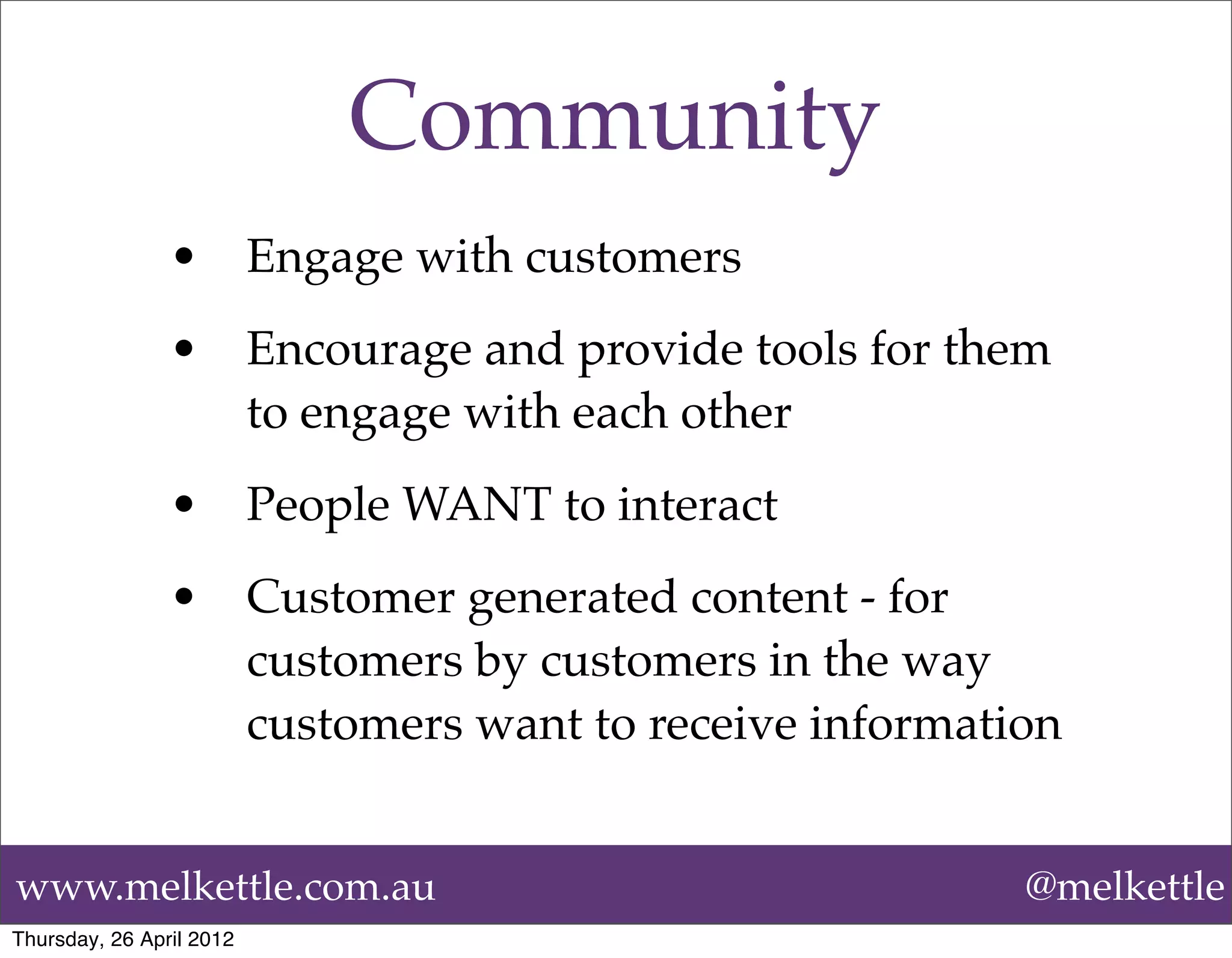 Community
                •         Engage with customers
                •         Encourage and provide tools for them
                          to engage with each other
                •         People WANT to interact
                •         Customer generated content - for
                          customers by customers in the way
                          customers want to receive information


www.melkettle.com.au                                         @melkettle
Thursday, 26 April 2012
 