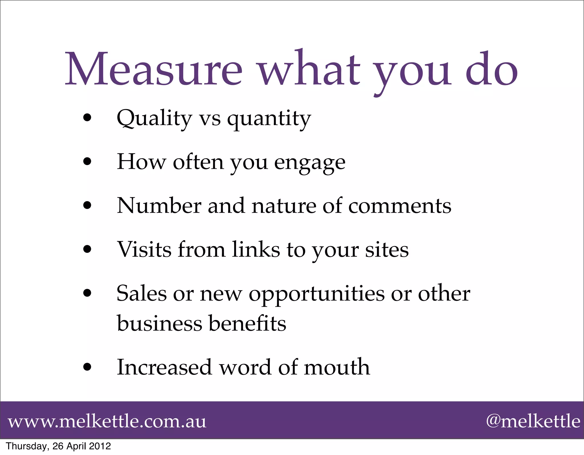 Measure what you do
                •         Quality vs quantity
                •         How often you engage
                •         Number and nature of comments
                •         Visits from links to your sites
                •         Sales or new opportunities or other
                          business beneﬁts
                •         Increased word of mouth

www.melkettle.com.au                                            @melkettle
Thursday, 26 April 2012
 