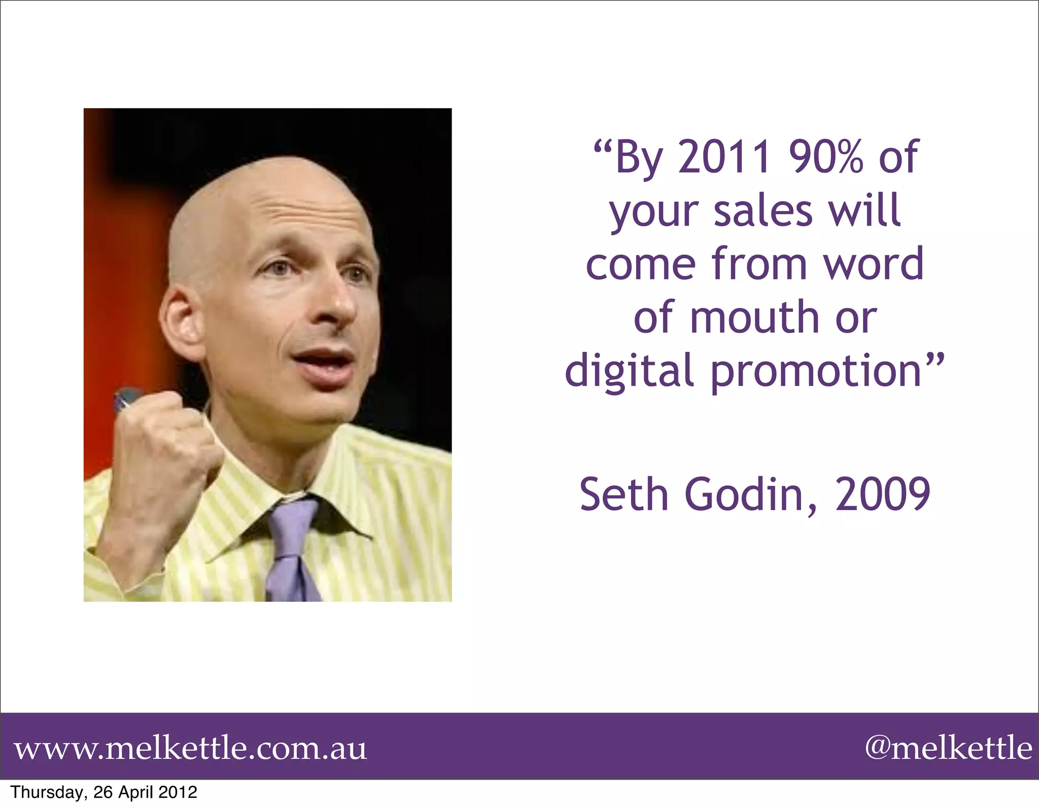 “By 2011 90% of
                            your sales will
                           come from word
                              of mouth or
                          digital promotion”

                          Seth Godin, 2009




www.melkettle.com.au                    @melkettle
Thursday, 26 April 2012
 