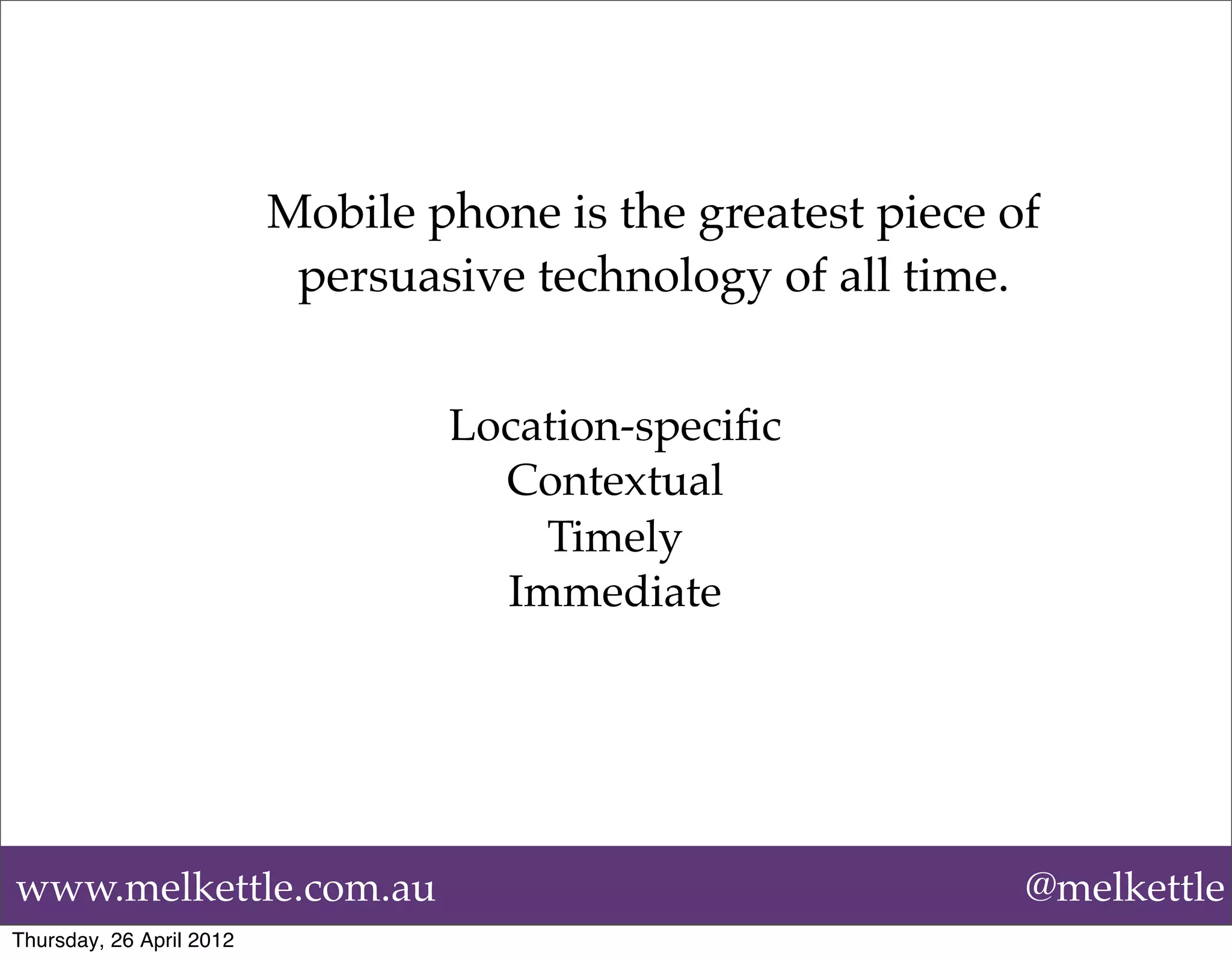 Mobile phone is the greatest piece of
                           persuasive technology of all time.


                                  Location-speciﬁc
                                    Contextual
                                      Timely
                                    Immediate 




www.melkettle.com.au                                          @melkettle
Thursday, 26 April 2012
 