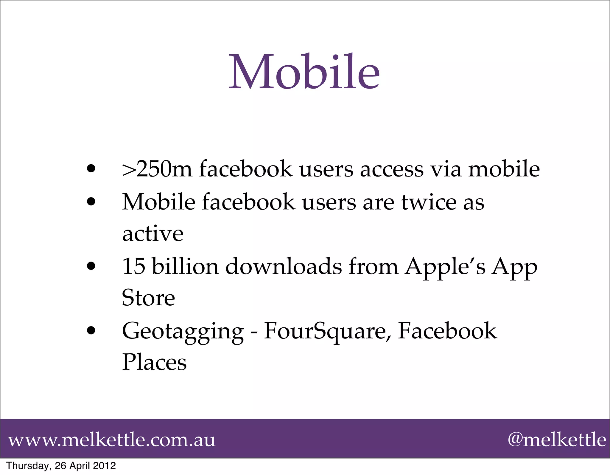 Mobile
                •         >250m facebook users access via mobile
                •         Mobile facebook users are twice as
                          active
                •         15 billion downloads from Apple’s App
                          Store
                •         Geotagging - FourSquare, Facebook
                          Places


www.melkettle.com.au                                         @melkettle
Thursday, 26 April 2012
 