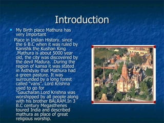 Introduction
    My Birth place Mathura has
     very Important
    Place in Indian History. since
     the 6 B.C when it was ruled by
     Kanishk the Kushan King
     .Mathura is about 5000 year
     old, the city was discovered by
     the devil Madura. .During the
     region of kansa it was stated
     in Asthdyay that Mathura had
     a green pasture. It was
     surrounded by a long forest
     called “vans”. Lord Krishna
     used to go for
     “Gaucharan.Lord Krishna was
     worshipped by all people along
     with his brother BALRAM.In 3
     B.C century Megasthenes
     toured India and described
     mathura as place of great
     religious worship.
 