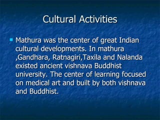 Cultural Activities
   Mathura was the center of great Indian
    cultural developments. In mathura
    ,Gandhara, Ratnagiri,Taxila and Nalanda
    existed ancient vishnava Buddhist
    university. The center of learning focused
    on medical art and built by both vishnava
    and Buddhist.
 