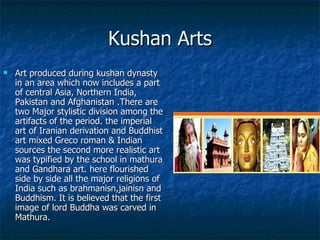 Kushan Arts
   Art produced during kushan dynasty
    in an area which now includes a part
    of central Asia, Northern India,
    Pakistan and Afghanistan .There are
    two Major stylistic division among the
    artifacts of the period. the imperial
    art of Iranian derivation and Buddhist
    art mixed Greco roman & Indian
    sources the second more realistic art
    was typified by the school in mathura
    and Gandhara art. here flourished
    side by side all the major religions of
    India such as brahmanisn,jainisn and
    Buddhism. It is believed that the first
    image of lord Buddha was carved in
    Mathura.
 