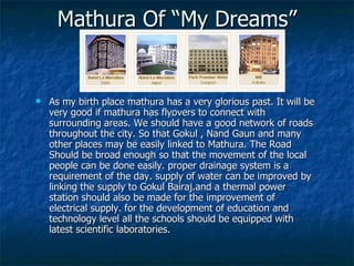 Mathura Of “My Dreams”


   As my birth place mathura has a very glorious past. It will be
    very good if mathura has flyovers to connect with
    surrounding areas. We should have a good network of roads
    throughout the city. So that Gokul , Nand Gaun and many
    other places may be easily linked to Mathura. The Road
    Should be broad enough so that the movement of the local
    people can be done easily. proper drainage system is a
    requirement of the day. supply of water can be improved by
    linking the supply to Gokul Bairaj.and a thermal power
    station should also be made for the improvement of
    electrical supply. for the development of education and
    technology level all the schools should be equipped with
    latest scientific laboratories.
 