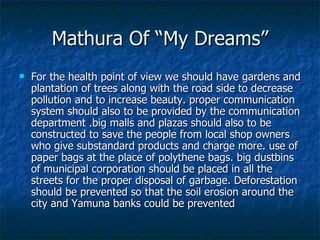 Mathura Of “My Dreams”
   For the health point of view we should have gardens and
    plantation of trees along with the road side to decrease
    pollution and to increase beauty. proper communication
    system should also to be provided by the communication
    department .big malls and plazas should also to be
    constructed to save the people from local shop owners
    who give substandard products and charge more. use of
    paper bags at the place of polythene bags. big dustbins
    of municipal corporation should be placed in all the
    streets for the proper disposal of garbage. Deforestation
    should be prevented so that the soil erosion around the
    city and Yamuna banks could be prevented
 