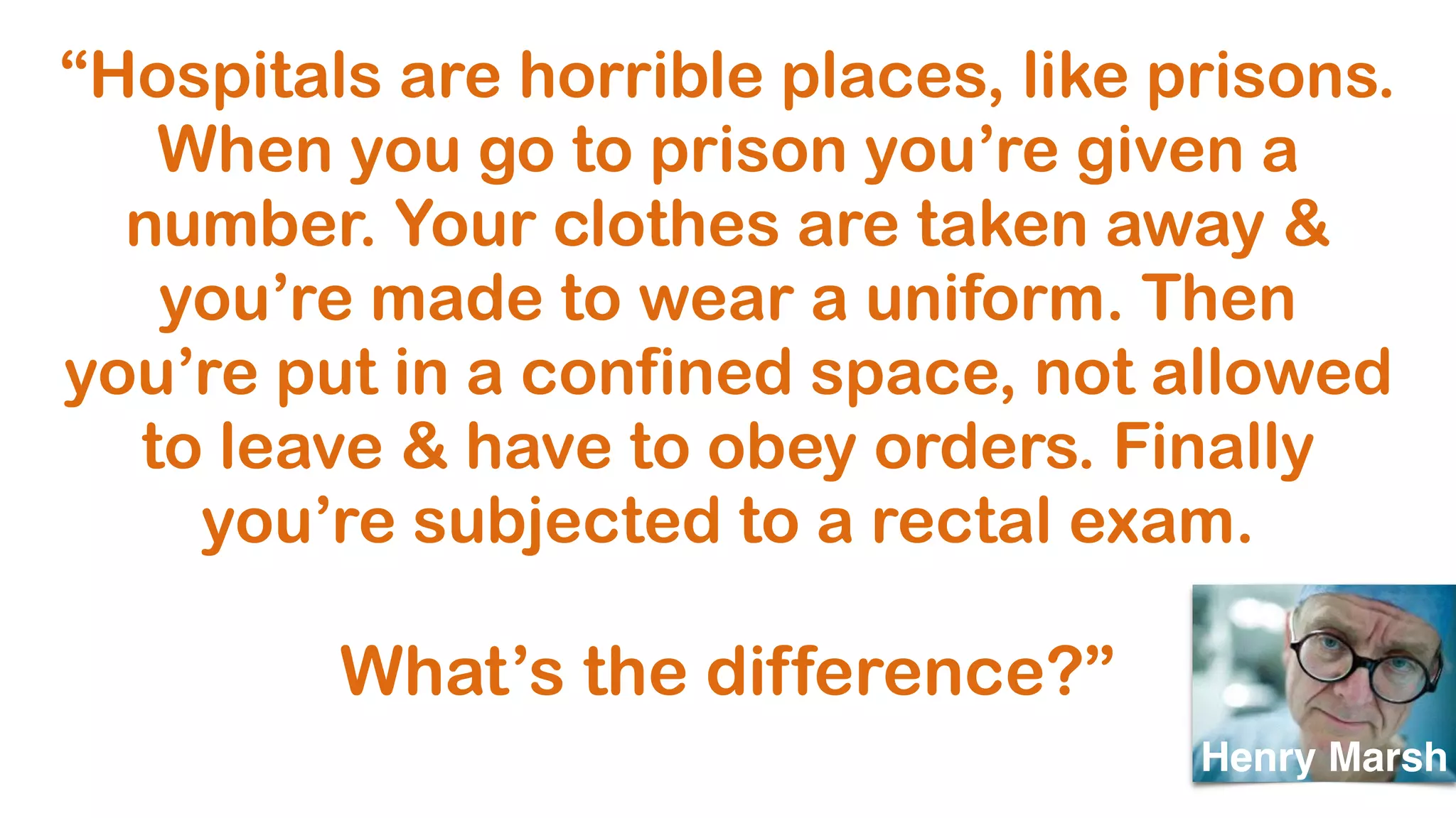 “Hospitals are horrible places, like prisons.
When you go to prison you’re given a
number. Your clothes are taken away &
you’re made to wear a uniform. Then
you’re put in a confined space, not allowed
to leave & have to obey orders. Finally
you’re subjected to a rectal exam.
What’s the difference?”
Henry Marsh
 
