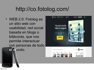 http://co.fotolog.com/
• WEB 2.0: Fotolog es
un sitio web con
usabilidad, red social
basada en blogs o
bitácoras, que nos
permite interactuar
con personas de todo
el mundo.
 