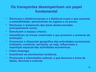 Os transportes desempenham um papel
fundamental
• Diminuem a distância-tempo e a distância-custo o que aumenta
a acessibilidade, aproximando os lugares e os povos;
• Diminuem o isolamento das áreas desfavorecidas,
principalmente rurais;
• Estruturam o espaço urbano;
• Intensificam as trocas comerciais o que promove o aumento da
produção;
• Favorecem a dispersão geográfica das actividades económicas
(indústria, comércio, serviços), ou seja, influenciam a
repartição espacial das actividades económicas
• Criam emprego,
• Incentivam os movimentos turísticos,
• Promovem o intercâmbio cultural, o que favorece a troca de
ideias, técnicas e culturas
10
 