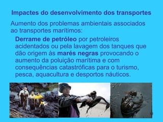 Aumento dos problemas ambientais associados
ao transportes marítimos:
Derrame de petróleo por petroleiros
acidentados ou pela lavagem dos tanques que
dão origem às marés negras provocando o
aumento da poluição marítima e com
consequências catastróficas para o turismo,
pesca, aquacultura e desportos náuticos.
Impactes do desenvolvimento dos transportes
12
 