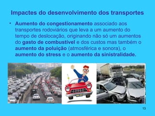 Impactes do desenvolvimento dos transportes
• Aumento do congestionamento associado aos
transportes rodoviários que leva a um aumento do
tempo de deslocação, originando não só um aumentos
do gasto de combustível e dos custos mas também o
aumento da poluição (atmosférica e sonora), o
aumento do stress e o aumento da sinistralidade.
13
 