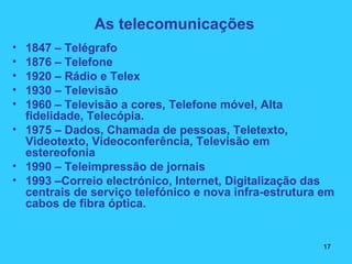 As telecomunicações
• 1847 – Telégrafo
• 1876 – Telefone
• 1920 – Rádio e Telex
• 1930 – Televisão
• 1960 – Televisão a cores, Telefone móvel, Alta
fidelidade, Telecópia.
• 1975 – Dados, Chamada de pessoas, Teletexto,
Videotexto, Videoconferência, Televisão em
estereofonia
• 1990 – Teleimpressão de jornais
• 1993 –Correio electrónico, Internet, Digitalização das
centrais de serviço telefónico e nova infra-estrutura em
cabos de fibra óptica.
17
 
