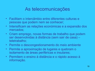 As telecomunicações
• Facilitam o intercâmbio entre diferentes culturas e
pessoas que podem nem se conhecer;
• Intensificam as relações económicas e a expansão dos
mercados;
• Criam emprego, novas formas de trabalho que podem
ser desenvolvidas à distância (sem sair de casa) –
teletrabalho;
• Permite o descongestionamento do meio ambiente
• Permite a aproximação de lugares e quebram o
isolamento de áreas periféricas e insulares;
• Permitem o ensino à distância e o rápido acesso à
informação.
19
 