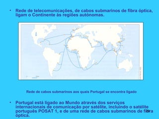 • Rede de telecomunicações, de cabos submarinos de fibra óptica,
ligam o Continente às regiões autónomas.
Rede de cabos submarinos aos quais Portugal se encontra ligado
• Portugal está ligado ao Mundo através dos serviços
internacionais de comunicação por satélite, incluindo o satélite
português POSAT 1, e de uma rede de cabos submarinos de fibra
óptica.
20
 