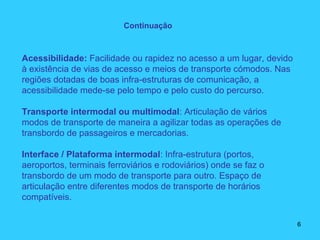 Acessibilidade: Facilidade ou rapidez no acesso a um lugar, devido
à existência de vias de acesso e meios de transporte cómodos. Nas
regiões dotadas de boas infra-estruturas de comunicação, a
acessibilidade mede-se pelo tempo e pelo custo do percurso.
Transporte intermodal ou multimodal: Articulação de vários
modos de transporte de maneira a agilizar todas as operações de
transbordo de passageiros e mercadorias.
Interface / Plataforma intermodal: Infra-estrutura (portos,
aeroportos, terminais ferroviários e rodoviários) onde se faz o
transbordo de um modo de transporte para outro. Espaço de
articulação entre diferentes modos de transporte de horários
compatíveis.
Continuação
6
 