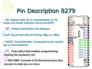 Pin Description 8279 A0: Selects data (0) or control/status (1) for reads and writes between micro and 8279. Output that blanks the displays. CLK: Used internally for timing. Max is 3 MHz. CN/ST: Control/strobe, connected to the control key on the keyboard. Chip select that enables programming, reading the keyboard, etc .  DB7-DB0: Consists of bi-directional pins that connect to data bus on micro . 
