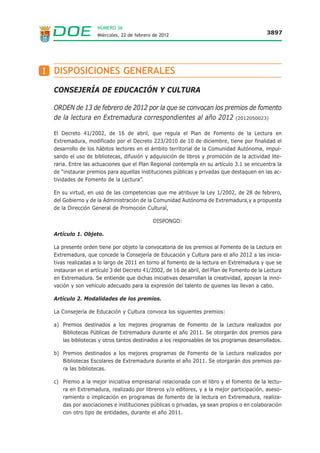 NÚMERO 36
                    Miércoles, 22 de febrero de 2012                                        3897




I DISPOSICIONES GENERALES

  CONSEJERÍA DE EDUCACIÓN Y CULTURA

  ORDEN de 13 de febrero de 2012 por la que se convocan los premios de fomento
  de la lectura en Extremadura correspondientes al año 2012 (2012050023)

  El Decreto 41/2002, de 16 de abril, que regula el Plan de Fomento de la Lectura en
  Extremadura, modificado por el Decreto 223/2010 de 10 de diciembre, tiene por finalidad el
  desarrollo de los hábitos lectores en el ámbito territorial de la Comunidad Autónoma, impul-
  sando el uso de bibliotecas, difusión y adquisición de libros y promoción de la actividad lite-
  raria. Entre las actuaciones que el Plan Regional contempla en su artículo 3.1 se encuentra la
  de “instaurar premios para aquellas instituciones públicas y privadas que destaquen en las ac-
  tividades de Fomento de la Lectura”.

  En su virtud, en uso de las competencias que me atribuye la Ley 1/2002, de 28 de febrero,
  del Gobierno y de la Administración de la Comunidad Autónoma de Extremadura,y a propuesta
  de la Dirección General de Promoción Cultural,

                                            DISPONGO:

  Artículo 1. Objeto.

  La presente orden tiene por objeto la convocatoria de los premios al Fomento de la Lectura en
  Extremadura, que concede la Consejería de Educación y Cultura para el año 2012 a las inicia-
  tivas realizadas a lo largo de 2011 en torno al fomento de la lectura en Extremadura y que se
  instauran en el artículo 3 del Decreto 41/2002, de 16 de abril, del Plan de Fomento de la Lectura
  en Extremadura. Se entiende que dichas iniciativas desarrollan la creatividad, apoyan la inno-
  vación y son vehículo adecuado para la expresión del talento de quienes las llevan a cabo.

  Artículo 2. Modalidades de los premios.

  La Consejería de Educación y Cultura convoca los siguientes premios:

  a) Premios destinados a los mejores programas de Fomento de la Lectura realizados por
     Bibliotecas Públicas de Extremadura durante el año 2011. Se otorgarán dos premios para
     las bibliotecas y otros tantos destinados a los responsables de los programas desarrollados.

  b) Premios destinados a los mejores programas de Fomento de la Lectura realizados por
     Bibliotecas Escolares de Extremadura durante el año 2011. Se otorgarán dos premios pa-
     ra las bibliotecas.

  c) Premio a la mejor iniciativa empresarial relacionada con el libro y el fomento de la lectu-
     ra en Extremadura, realizado por libreros y/o editores, y a la mejor participación, aseso-
     ramiento o implicación en programas de fomento de la lectura en Extremadura, realiza-
     das por asociaciones e instituciones públicas o privadas, ya sean propios o en colaboración
     con otro tipo de entidades, durante el año 2011.
 
