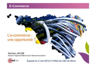E-Commerce




L’e-commerce :
une opportunité ?


Damien JACOB
Expert à l’Agence Wallonne des Télécommunications


                        Exposé du 2 mai 2012 à l’Hôtel de Ville de Mons
 