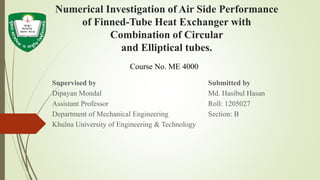 Numerical Investigation of Air Side Performance
of Finned-Tube Heat Exchanger with
Combination of Circular
and Elliptical tubes.
Supervised by Submitted by
Dipayan Mondal Md. Hasibul Hasan
Assistant Professor Roll: 1205027
Department of Mechanical Engineering Section: B
Khulna University of Engineering & Technology
Course No. ME 4000
 