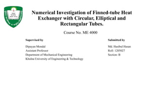 Numerical Investigation of Finned-tube Heat
Exchanger with Circular, Elliptical and
Rectangular Tubes.
Supervised by Submitted by
Dipayan Mondal Md. Hasibul Hasan
Assistant Professor Roll: 1205027
Department of Mechanical Engineering Section: B
Khulna University of Engineering & Technology
Course No. ME 4000
 