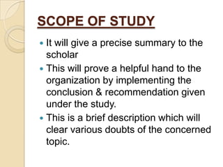 SCOPE OF STUDY
It will give a precise summary to the
scholar
 This will prove a helpful hand to the
organization by implementing the
conclusion & recommendation given
under the study.
 This is a brief description which will
clear various doubts of the concerned
topic.


 