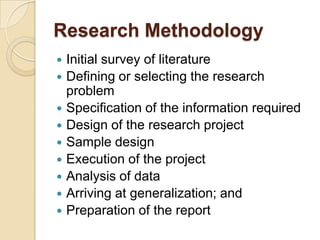 Research Methodology
Initial survey of literature
 Defining or selecting the research
problem
 Specification of the information required
 Design of the research project
 Sample design
 Execution of the project
 Analysis of data
 Arriving at generalization; and
 Preparation of the report


 