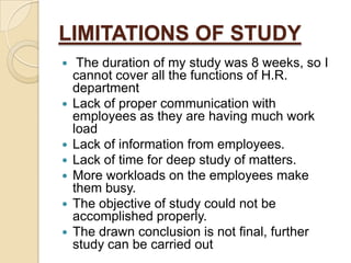 LIMITATIONS OF STUDY










The duration of my study was 8 weeks, so I
cannot cover all the functions of H.R.
department
Lack of proper communication with
employees as they are having much work
load
Lack of information from employees.
Lack of time for deep study of matters.
More workloads on the employees make
them busy.
The objective of study could not be
accomplished properly.
The drawn conclusion is not final, further
study can be carried out

 