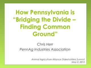 How Pennsylvania is
“Bridging the Divide –
Finding Common
Ground”
Chris Herr
PennAg Industries Association
Animal Agriculture Alliance Stakeholders Summit
May 2, 2012

 