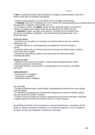 (Figura 1)
A raiz é a porção do pêlo mais profunda em relação a haste.Penetra a derme e
certas vezes até na camada subcutânea.
• Tanto a haste quanto a raiz consistem em 3 camadas concêntricas.
• A medula (interna) é composta de 2 ou 3 fileiras de células poliédricas contendo grânulos
de pigmento e espaços preenchidos com ar.
• A camada do meio, ou córtex, forma a maior parte da haste e consiste de
células alongadas que contêm grânulos de pigmento em pêlos escuros.
• A cutícula do pêlo, camada mais externa, consiste numa camada única
de células achatadas e delgadas, mais densamente queratinizadas. (Ex.:
telhas da casa).
Folículo piloso
• Envolve a raiz do pêlo e é composto por bainha externa da raiz e bainha
interna da raiz.
• A bainha externa é o prolongamento da epiderme indo em direção a
derme.
• A bainha interna da raiz forma uma bainha tubular de células entre a bainha
externa da raiz e o pêlo.
• A base de cada folículo piloso é uma estrutura em forma de cebola,
chamada de bulbo.
Papila do pêlo
• Contém tecido conjuntivo areolar, muitos vasos sanguíneos que nutrem
o folículo piloso em crescimento.
• No bulbo também encontramos a camada germinal de células, chamada
de matriz.
CRESCIMENTO
• Crescimento = anágena
• Involução = catágena
• Desprendimento= telógena
Cor do pêlo
• Se deve primeiramente a quantidade e qualidade da melanina em suas células
queratinizadas.
• A melanina é produzida por melanócitos dispersos na matriz do bulbo e passa
para as células do cortex e medula.
• O pêlo se torna grisalho por declínio progressivo da enzima tirosinase, enquanto
o cabelo grisalho é acúmulo de bolhas de ar na haste medular.
Na pele(fig.1) existem termorreceptores, mecanorreceptores e receptores da dor.
Cada um destes receptores responde a um estímulo especifico, com exceção do
receptor da dor, que responde a diferentes estímulos.
10
 