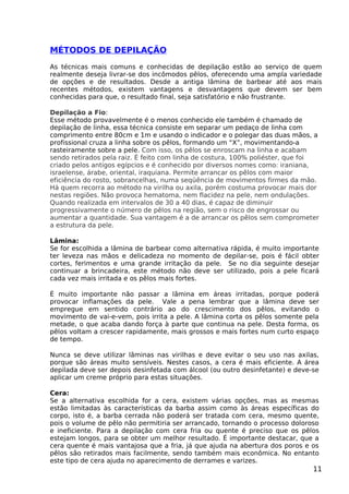 MÉTODOS DE DEPILAÇÃO
As técnicas mais comuns e conhecidas de depilação estão ao serviço de quem
realmente deseja livrar-se dos incômodos pêlos, oferecendo uma ampla variedade
de opções e de resultados. Desde a antiga lâmina de barbear até aos mais
recentes métodos, existem vantagens e desvantagens que devem ser bem
conhecidas para que, o resultado final, seja satisfatório e não frustrante.
Depilação a Fio:
Esse método provavelmente é o menos conhecido ele também é chamado de
depilação de linha, essa técnica consiste em separar um pedaço de linha com
comprimento entre 80cm e 1m e usando o indicador e o polegar das duas mãos, a
profissional cruza a linha sobre os pêlos, formando um “X”, movimentando-a
rasteiramente sobre a pele. Com isso, os pêlos se enroscam na linha e acabam
sendo retirados pela raiz. É feito com linha de costura, 100% poliéster, que foi
criado pelos antigos egípcios e é conhecido por diversos nomes como: iraniana,
israelense, árabe, oriental, iraquiana. Permite arrancar os pêlos com maior
eficiência do rosto, sobrancelhas, numa seqüência de movimentos firmes da mão.
Há quem recorra ao método na virilha ou axila, porém costuma provocar mais dor
nestas regiões. Não provoca hematoma, nem flacidez na pele, nem ondulações.
Quando realizada em intervalos de 30 a 40 dias, é capaz de diminuir
progressivamente o número de pêlos na região, sem o risco de engrossar ou
aumentar a quantidade. Sua vantagem é a de arrancar os pêlos sem comprometer
a estrutura da pele.
Lâmina:
Se for escolhida a lâmina de barbear como alternativa rápida, é muito importante
ter leveza nas mãos e delicadeza no momento de depilar-se, pois é fácil obter
cortes, ferimentos e uma grande irritação da pele. Se no dia seguinte desejar
continuar a brincadeira, este método não deve ser utilizado, pois a pele ficará
cada vez mais irritada e os pêlos mais fortes.
É muito importante não passar a lâmina em áreas irritadas, porque poderá
provocar inflamações da pele. Vale a pena lembrar que a lâmina deve ser
empregue em sentido contrário ao do crescimento dos pêlos, evitando o
movimento de vai-e-vem, pois irrita a pele. A lâmina corta os pêlos somente pela
metade, o que acaba dando força à parte que continua na pele. Desta forma, os
pêlos voltam a crescer rapidamente, mais grossos e mais fortes num curto espaço
de tempo.
Nunca se deve utilizar lâminas nas virilhas e deve evitar o seu uso nas axilas,
porque são áreas muito sensíveis. Nestes casos, a cera é mais eficiente. A área
depilada deve ser depois desinfetada com álcool (ou outro desinfetante) e deve-se
aplicar um creme próprio para estas situações.
Cera:
Se a alternativa escolhida for a cera, existem várias opções, mas as mesmas
estão limitadas às características da barba assim como às áreas específicas do
corpo, isto é, a barba cerrada não poderá ser tratada com cera, mesmo quente,
pois o volume de pêlo não permitiria ser arrancado, tornando o processo doloroso
e ineficiente. Para a depilação com cera fria ou quente é preciso que os pêlos
estejam longos, para se obter um melhor resultado. É importante destacar, que a
cera quente é mais vantajosa que a fria, já que ajuda na abertura dos poros e os
pêlos são retirados mais facilmente, sendo também mais econômica. No entanto
este tipo de cera ajuda no aparecimento de derrames e varizes.
11
 