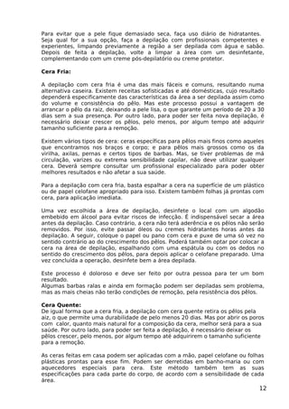 Para evitar que a pele fique demasiado seca, faça uso diário de hidratantes.
Seja qual for a sua opção, faça a depilação com profissionais competentes e
experientes, limpando previamente a região a ser depilada com água e sabão.
Depois de feita a depilação, volte a limpar a área com um desinfetante,
complementando com um creme pós-depilatório ou creme protetor.
Cera Fria:
A depilação com cera fria é uma das mais fáceis e comuns, resultando numa
alternativa caseira. Existem receitas sofisticadas e até domésticas, cujo resultado
dependerá especificamente das características da área a ser depilada assim como
do volume e consistência do pêlo. Mas este processo possui a vantagem de
arrancar o pêlo da raiz, deixando a pele lisa, o que garante um período de 20 a 30
dias sem a sua presença. Por outro lado, para poder ser feita nova depilação, é
necessário deixar crescer os pêlos, pelo menos, por algum tempo até adquirir
tamanho suficiente para a remoção.
Existem vários tipos de cera: ceras específicas para pêlos mais finos como aqueles
que encontramos nos braços e corpo; e para pêlos mais grossos como os da
virilha, axilas, pernas e certos tipos de barbas. Mas, se tiver problemas de má
circulação, varizes ou extrema sensibilidade capilar, não deve utilizar qualquer
cera. Deverá sempre consultar um profissional especializado para poder obter
melhores resultados e não afetar a sua saúde.
Para a depilação com cera fria, basta espalhar a cera na superfície de um plástico
ou de papel celofane apropriado para isso. Existem também folhas já prontas com
cera, para aplicação imediata.
Uma vez escolhida a área de depilação, desinfete o local com um algodão
embebido em álcool para evitar riscos de infecção. É indispensável secar a área
antes da depilação. Caso contrário, a cera não terá aderência e os pêlos não serão
removidos. Por isso, evite passar óleos ou cremes hidratantes horas antes da
depilação. A seguir, coloque o papel ou pano com cera e puxe de uma só vez no
sentido contrário ao do crescimento dos pêlos. Poderá também optar por colocar a
cera na área de depilação, espalhando com uma espátula ou com os dedos no
sentido do crescimento dos pêlos, para depois aplicar o celofane preparado. Uma
vez concluída a operação, desinfete bem a área depilada.
Este processo é doloroso e deve ser feito por outra pessoa para ter um bom
resultado.
Algumas barbas ralas e ainda em formação podem ser depiladas sem problema,
mas as mais cheias não terão condições de remoção, pela resistência dos pêlos.
Cera Quente:
De igual forma que a cera fria, a depilação com cera quente retira os pêlos pela
aiz, o que permite uma durabilidade de pelo menos 20 dias. Mas por abrir os poros
com calor, quanto mais natural for a composição da cera, melhor será para a sua
saúde. Por outro lado, para poder ser feita a depilação, é necessário deixar os
pêlos crescer, pelo menos, por algum tempo até adquirirem o tamanho suficiente
para a remoção.
As ceras feitas em casa podem ser aplicadas com a mão, papel celofane ou folhas
plásticas prontas para esse fim. Podem ser derretidas em banho-maria ou com
aquecedores especiais para cera. Este método também tem as suas
especificações para cada parte do corpo, de acordo com a sensibilidade de cada
área.
12
 