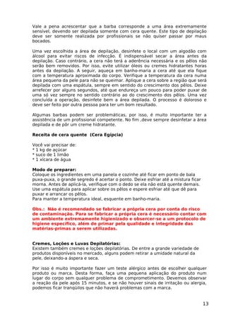 Vale a pena acrescentar que a barba corresponde a uma área extremamente
sensível, devendo ser depilada somente com cera quente. Este tipo de depilação
deve ser somente realizada por profissionais se não quiser passar por maus
bocados.
Uma vez escolhida a área de depilação, desinfete o local com um algodão com
álcool para evitar riscos de infecção. É indispensável secar a área antes da
depilação. Caso contrário, a cera não terá a aderência necessária e os pêlos não
serão bem removidos. Por isso, evite utilizar óleos ou cremes hidratantes horas
antes da depilação. A seguir, aqueça em banho-maria a cera até que ela fique
com a temperatura aproximada do corpo. Verifique a temperatura da cera numa
área pequena da pele para não se queimar. Aplique a cera sobre a região que será
depilada com uma espátula, sempre em sentido do crescimento dos pêlos. Deixe
arrefecer por alguns segundos, até que endureça um pouco para poder puxar de
uma só vez sempre no sentido contrário ao do crescimento dos pêlos. Uma vez
concluída a operação, desinfete bem a área depilada. O processo é doloroso e
deve ser feito por outra pessoa para ter um bom resultado.
Algumas barbas podem ser problemáticas, por isso, é muito importante ter a
assistência de um profissional competente. No fim ,deve sempre desinfetar a área
depilada e de pôr um creme hidratante.
Receita de cera quente (Cera Egípcia)
Você vai precisar de:
* 1 kg de açúcar
* suco de 1 limão
* 1 xícara de água
Modo de preparar:
Coloque os ingredientes em uma panela e cozinhe até ficar em ponto de bala
puxa-puxa, o grande segredo é acertar o ponto. Deixe esfriar até a mistura ficar
morna. Antes de aplicá-la, verifique com o dedo se ela não está quente demais.
Use uma espátula para aplicar sobre os pêlos e espere esfriar até que dê para
puxar e arrancar os pêlos.
Para manter a temperatura ideal, esquente em banho-maria.
Obs.: Não é recomendado se fabricar a própria cera por conta do risco
de contaminação. Para se fabricar a própria cera é necessário contar com
um ambiente extremamente higienizado e obsercer-se a um protocolo de
higiene específico, além de primar pela qualidade e integridade das
matérias-primas a serem utilizadas.
Cremes, Loções e Luvas Depilatórias:
Existem também cremes e loções depilatórias. De entre a grande variedade de
produtos disponíveis no mercado, alguns podem retirar a umidade natural da
pele, deixando-a áspera e seca.
Por isso é muito importante fazer um teste alérgico antes de escolher qualquer
produto ou marca. Desta forma, faça uma pequena aplicação do produto num
lugar do corpo sem qualquer problema de comprometimento. Devemos observar
a reação da pele após 15 minutos, e se não houver sinais de irritação ou alergia,
podemos ficar tranqüilos que não haverá problemas com a marca.
13
 