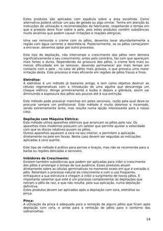 Estes produtos são aplicados com espátula sobre a área escolhida. Como
alternativa poderá utilizar um pau de gelado ou algo similar. Tenha em atenção às
instruções de utilização e recomendações do fabricante, respeitando o tempo em
que o produto deve ficar sobre a pele, pois estes produtos contêm substâncias
muito alcalinas que podem causar irritações e reações alérgicas.
Uma vez removido o creme com os pêlos, devemos lavar abundantemente a
região com água corrente e desinfeta-la. Posteriormente, se os pêlos começarem
a encravar, devemos optar por outro processo.
Este tipo de depilação, não interrompe o crescimento dos pêlos nem demora
significativamente o seu crescimento, antes pelo contrário, faz com que apareçam
mais fortes e duros. Dependendo da grossura dos pêlos, o creme terá mais ou
menos dificuldade em os remover, devendo permanecer por mais tempo em
contacto com a pele , no caso de pêlos mais grossos, o que provoca uma maior
irritação desta. Este processo é mais eficiente em regiões de pêlos fracos e finos.
Eletrólise:
A eletrólise é um método já bastante antigo, e tem como objetivo destruir as
células regenerativas com a introdução de uma agulha que descarrega um
choque elétrico. Atinge primeiramente o bulbo e depois a glândula, assim vai
diminuindo a espessura dos pêlos aos poucos até à sua extinção.
Este método pode provocar manchas em peles sensíveis, razão pela qual deve-se
procurar sempre um profissional. Este método é muito doloroso e incomodo,
sendo extremamente lento, mas resulta numa opção interessante para o nosso
caso.
Depilação com Máquina Elétrica:
Este método utiliza aparelhos elétricos que arrancam os pêlos pela raiz. Os
aparelhos mais modernos possuem um seletor que permite ajustar a velocidade
com que os discos rotativos puxam os pêlos.
Outros aparelhos aquecem a cera no seu interior, e permitem a aplicação
diretamente na pele em faixas. Neste caso devem ser seguidas as indicações
aplicadas à cera quente.
Este tipo de método é prático para pernas e braços, mas não se recomenda para a
barba ou regiões delicadas e sensíveis.
Inibidores de Crescimento:
Existem também substâncias que podem ser aplicadas para inibir o crescimento
dos pêlos e prolongar o tempo de sua ausência. Esses produtos atuam
diretamente sobre as células germinativas no momento exato em que é extraído o
pêlo. Retardam o processo natural do crescimento e com o uso freqüente,
enfraquece a sua estrutura e chegam a inibir o surgimento de novos pêlos. É
importante salientar que este é um processo complementar às depilações que
retiram o pêlo da raiz, e que não resulta, pela sua aplicação, numa depilação
definitiva.
Estes produtos devem ser aplicados após a depilação com cera, eletrólise ou
pinça.
Pinça:
A utilização da pinça é adequada para a remoção de alguns pêlos que ficam após
depilação com cera, e ainda para a remoção de pêlos para o contorno das
sobrancelhas.
14
 
