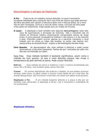 Desvantagens e perigos da Depilação:
A Fio: Trata-se de um trabalho manual delicado, no qual é necessário
excelente habilidade para manipular bem uma linha de costura que pode eliminar
até 95% dos pêlos sem agredir a estrutura deles nem o folículo piloso. Se a linha
não for bem manejada, corre-se o risco de sofrer cortes. A fricção da linha pode
irritar peles em tratamento. Cada sessão dura em média 30 minutos.
A Laser: A depilação a laser também tem algumas desvantagens: valor alto,
risco de queimaduras e formação de manchas. “Até o momento não há
relatos na literatura médica comprovando complicações graves de longo
prazo. A única possível conseqüência tratável e não severa, é o de manchar
a pele. Infecções podem ocorrer apenas se o paciente manipular o local
tratado com as unhas ou mãos não lavadas, ou ainda, não realizar anti-
sepsia prévia ao procedimento”, explica a dermatologista Daniela Hueb.
Cera Quente: As desvantagens são: esse método é doloroso e pode causar
queimaduras e foliculites (pequenas “bolhas de pus” centradas por pêlo com
discreta vermelhidão ao redor).
Cera Fria: Esse método também é bastante significativo, assim como o
método da cera quente, só que é mais doloroso porque não muda a
temperatura da pele abrindo os poros. Pode causar foliculite.
Roll-on: Esse método do roll-on é higiênico e tem a mesma durabilidade das
ceras (20 a 30 dias), mas também pode causar foliculite.
Creme: Os cremes depilatórios são práticos e rápidos, só que podem provocar
alergias. Além disso, os pêlos voltam a crescer muito rápido de um a três dias. De
acordo Albuquerque, não funcionam muito bem em áreas com pêlos muito grossos.
Depilação a Fio: É um método bastante dolorido e o preço é alto por ser
também mais demorado. A depilação é eficaz, mas é necessário a habilidade de
um profissional.
Depilação Artística
15
 