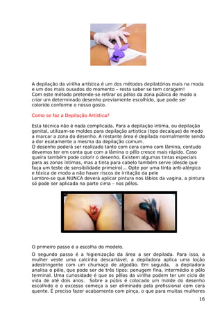 A depilação da virilha artística é um dos métodos depilatórios mais na moda
e um dos mais ousados do momento – resta saber se tem coragem!
Com este método pretende-se retirar os pêlos da zona púbica de modo a
criar um determinado desenho previamente escolhido, que pode ser
colorido conforme o nosso gosto.
Como se faz a Depilação Artística?
Esta técnica não é nada complicada. Para a depilação intima, ou depilação
genital, utilizam-se moldes para depilação artistica (tipo decalque) de modo
a marcar a zona do desenho. A restante área é depilada normalmente sendo
a dor exatamente a mesma da depilação comum.
O desenho poderá ser realizado tanto com cera como com lâmina, contudo
devemos ter em conta que com a lâmina o pêlo cresce mais rápido. Caso
queira também pode colorir o desenho. Existem algumas tintas especiais
para as zonas íntimas, mas a tinta para cabelo também serve (desde que
faça um teste de sensibilidade primeiro)… Opte por uma tinta anti-alérgica
e tóxica de modo a não haver riscos de irritação da pele
Lembre-se que NUNCA deverá aplicar pintura nos lábios da vagina, a pintura
só pode ser aplicada na parte cima – nos pêlos.
O primeiro passo é a escolha do modelo.
O segundo passo é a higienização da área a ser depilada. Para isso, a
mulher veste uma calcinha descartável, a depiladora aplica uma loção
adestringente com um chumaço de algodão. Em seguida, a depiladora
analisa o pêlo, que pode ser de três tipos: penugem fina, intermédio e pêlo
terminal. Uma curiosidade é que os pêlos da virilha podem ter um ciclo de
vida de até dois anos. Sobre a púbis é colocado um molde do desenho
escolhido e o excesso começa a ser eliminado pela profissional com cera
quente. É preciso fazer acabamento com pinça, o que para muitas mulheres
16
 
