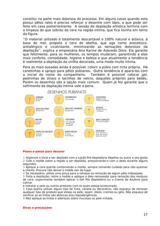constitui na parte mais dolorosa do processo. Em alguns casos quando esta
possui pêlos ralos é preciso reforçar o desenho com lápis, o que pode ser
feito em casa posteriormente. A sessão de depilação artística termina com
a limpeza do que sobrou da cera na região intima, que fica lisinha em torno
da figura.
‘‘O material utilizado é totalmente descartável e 100% natural e atóxico, à
base de mel, própolis e cera de abelha, que age como anestésico,
antialérgico e cicatrizante, minimizando as sensações dolorosos da
depilação’’, explica a empresária Ana Karine de Azevedo Diniz. Ela garante
que felizmente, para as mulheres, os tempos mudaram, garantindo a elas
mais conforto, comodidade, higiene e beleza e que atualmente a tendência
é realmente a depilação da virilha decorada, uma moda muito íntima.
Para as mais ousadas ainda é possível, colorir a púbis com tinta própria. Há
canetinhas e sprays para pêlos pubianos. Outra tendência é apará-los com
a inicial do nome do companheiro. Também é possível colocar gel,
pedrinhas de strass e lacinhos de velcro, daqueles próprios para bebês.
Porém os desenhos são a opção mais comum. Quem já fez garante que o
sofrimento da depilação íntima vale a pena.
Passo a passo para decorar
1 Higienize o local a ser depilado com a Loção Pré-Depilatória Depilisa ou outra a seu gosto
2 Cole o molde sobre a região a ser depilada, pressionando-o com o dedo durante alguns
segundos.
3 Aplique a cera quente contornando o molde, sempre tomando cuidado para não queimar
a cliente. Procure não deixar o molde sair do lugar.
4 Se necessário, utilize uma pinça para o retoque ou remoção de algum pêlo indesejado.
5 Feita a depilação, retire o molde e aplique o óleo removedor para remoção dos resíduos
de cera, experimente também aplicar o Gel Pós Depilatório ou o Creme de Azuleno para
calmar
e hidratar a pele ou outros produtos com os quais esteja acostumada.
6 Caso queira utilizar algum tipo de tinta, caneta ou decorativo, não esqueça de remover
qualquer tipo de produto que esteja na pele, sejam ,óleos, cremes ou géis. Não esqueça de
verificar se as tintas são atóxicas e/ou hipoalergênicas.
8 Não aplique as tintas e adereços sobre mucosas ou pele irritada.
Dicas e precauções
17
 