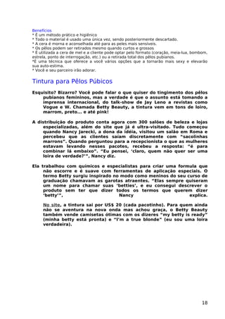 Benefícios
* É um método prático e higiênico
* Todo o material é usado uma única vez, sendo posteriormente descartado.
* A cera é morna e aconselhada até para as peles mais sensíveis.
* Os pêlos podem ser retirados mesmo quando curtos e grossos
* É utilizada a cera de mel e a cliente pode optar pelo formato (coração, meia-lua, bombom,
estrela, ponto de interrogação, etc.) ou a retirada total dos pêlos pubianos.
*É uma técnica que oferece a você vários opções que a tornarão mais sexy e elevarão
sua auto-estima.
* Você e seu parceiro irão adorar.
Tintura para Pêlos Púbicos
Esquisito? Bizarro? Você pode falar o que quiser do tingimento dos pêlos
pubianos femininos, mas a verdade é que o assunto está tomando a
imprensa internacional, do talk-show de Jay Leno a revistas como
Vogue e W. Chamada Betty Beauty, a tintura vem em tons de loiro,
marrom, preto... e até pink!
A distribuição do produto conta agora com 300 salões de beleza e lojas
especializadas, além do site que já é ultra-visitado. Tudo começou
quando Nancy Jarecki, a dona da idéia, visitou um salão em Roma e
percebeu que as clientes saíam discretamente com “sacolinhas
marrons”. Quando perguntou para a recepcionista o que as mulheres
estavam levando nesses pacotes, recebeu a resposta: “é para
combinar lá embaixo”. “Eu pensei, ‘claro, quem não quer ser uma
loira de verdade?’”, Nancy diz.
Ela trabalhou com químicos e especialistas para criar uma formula que
não escorre e é suave com ferramentas de aplicação especiais. O
termo Betty surgiu inspirado no modo como meninos do seu curso de
graduação chamavam as garotas atraentes. “Elas sempre quiseram
um nome para chamar suas ‘betties’, e eu consegui descrever o
produto sem ter que dizer todos os termos que querem dizer
‘betty’”, Nancy explica.
No site, a tintura sai por US$ 20 (cada pacotinho). Para quem ainda
não se aventura na nova onda mas achou graça, o Betty Beauty
também vende camisetas ótimas com os dizeres “my betty is ready”
(minha betty está pronta) e “I’m a true blonde” (eu sou uma loira
verdadeira).
18
 