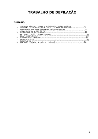TRABALHO DE DEPILAÇÃO
SUMÁRIO:
− HIGIENE PESSOAL COM A CLIENTE E A DEPILADORA.....................3
− ANATOMIA DA PELE (SISTEMA TEGUMENTAR).................................4
− MÉTODOS DE DEPILAÇÃO...............................................................12
− ESTERELIZAÇÃO DE MATERIAIS.........................................................21
− ÉTICA PROFISSIONAL........................................................................22
− BIBLIOGRAFIA....................................................................................23
− ANEXOS (Tabela de prós e contras)..............................................24
2
 