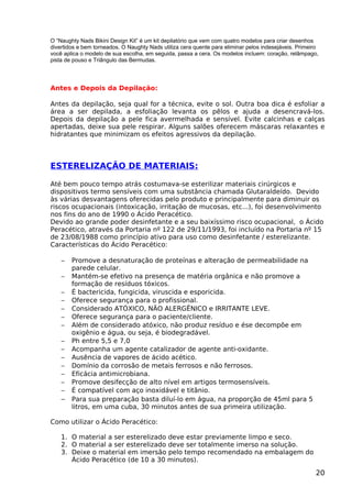 O “Naughty Nads Bikini Design Kit” é um kit depilatório que vem com quatro modelos para criar desenhos
divertidos e bem torneados. O Naughty Nads utiliza cera quente para eliminar pelos indesejáveis. Primeiro
você aplica o modelo de sua escolha, em seguida, passa a cera. Os modelos incluem: coração, relâmpago,
pista de pouso e Triângulo das Bermudas.
Antes e Depois da Depilação:
Antes da depilação, seja qual for a técnica, evite o sol. Outra boa dica é esfoliar a
área a ser depilada, a esfoliação levanta os pêlos e ajuda a desencravá-los.
Depois da depilação a pele fica avermelhada e sensível. Evite calcinhas e calças
apertadas, deixe sua pele respirar. Alguns salões oferecem máscaras relaxantes e
hidratantes que minimizam os efeitos agressivos da depilação.
ESTERELIZAÇÃO DE MATERIAIS:
Até bem pouco tempo atrás costumava-se esterilizar materiais cirúrgicos e
dispositivos termo sensíveis com uma substância chamada Glutaraldeído. Devido
às várias desvantagens oferecidas pelo produto e principalmente para diminuir os
riscos ocupacionais (intoxicação, irritação de mucosas, etc...), foi desenvolvimento
nos fins do ano de 1990 o Ácido Peracético.
Devido ao grande poder desinfetante e a seu baixíssimo risco ocupacional, o Ácido
Peracético, através da Portaria nº 122 de 29/11/1993, foi incluído na Portaria nº 15
de 23/08/1988 como princípio ativo para uso como desinfetante / esterelizante.
Características do Ácido Peracético:
− Promove a desnaturação de proteínas e alteração de permeabilidade na
parede celular.
− Mantém-se efetivo na presença de matéria orgânica e não promove a
formação de resíduos tóxicos.
− É bactericida, fungicida, viruscida e esporicida.
− Oferece segurança para o profissional.
− Considerado ATÓXICO, NÃO ALERGÊNICO e IRRITANTE LEVE.
− Oferece segurança para o paciente/cliente.
− Além de considerado atóxico, não produz resíduo e ése decompõe em
oxigênio e água, ou seja, é biodegradável.
− Ph entre 5,5 e 7,0
− Acompanha um agente catalizador de agente anti-oxidante.
− Ausência de vapores de ácido acético.
− Domínio da corrosão de metais ferrosos e não ferrosos.
− Eficácia antimicrobiana.
− Promove desifecção de alto nível em artigos termosensíveis.
− É compatível com aço inoxidável e titânio.
− Para sua preparação basta diluí-lo em água, na proporção de 45ml para 5
litros, em uma cuba, 30 minutos antes de sua primeira utilização.
Como utilizar o Ácido Peracético:
1. O material a ser esterelizado deve estar previamente limpo e seco.
2. O material a ser esterelizado deve ser totalmente imerso na solução.
3. Deixe o material em imersão pelo tempo recomendado na embalagem do
Ácido Peracético (de 10 a 30 minutos).
20
 