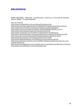 BIBLIOGRAFIA:
SENAC NACIONAL, Depilação – O profissional, a técnica e o mercado de trabalho,
Editora SENAC, 4ª Impressão/2007
Sites da internet:
http://www.corpoeplastica.com.br/edicao33/estetica.htm
http://brasil.business-opportunities.biz/2006/02/27/depilacao-artistica-pintura-
intima-aplicacao-de-strass-charme-e-ousadia-da-mulher-brasileira/
http://delas.ig.com.br/materias/180501-181000/180560/180560_1.html
http://www.drashirleydecampos.com.br/noticias/16744
http://www.mulherfeliz.com.br/2007/12/20/metodos-de-depilacao/
http://www.mundodastribos.com/dicas-depilacao-e-metodos-de-depilacao.html
http://nova.abril.com.br/edicoes/424/beleza/metodos-depilacao.shtml
http://pesquisa.dnonline.com.br/document/?view=12456
http://www.objetosdedesejo.com/2006/tintura-para-pelos-pubicos/
http://www.semfrescuraonline.com.br/2008/11/belezasaude/muito-alem-de-uma-
simples-depilacao/
http://www.deusadabeleza.com/cuidados-com-a-pele/depilacao/depilacao-artistica/
http://www.antonoffbeleza.com.br/navega01.asp
23
 