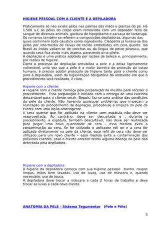 HIGIENE PESSOAL COM A CLIENTE E A DEPILADORA
Praticamente só não existe pêlos nas palmas das mãos e plantas do pé. Há
1.500 a.C os pêlos do corpo eram removidos com um depilador feito de
sangue de diversos animais, gordura de hipopótamo e carcaça de tartaruga.
Os romanos também se referem a composições depiladoras, algumas das
quais continham soda cáustica como ingrediente. Cleópatra já livrava-se dos
pêlos por intermédio de faixas de tecido embebidos em cera quente. No
Brasil as índias valiam-se de conchas ou da língua do peixe pirarucu, que
quando seca fica ainda mais áspera, parecendo uma gilete.
A depilação é uma prática adotada por razões de beleza e, principalmente,
por razões de higiene.
Como o processo de depilação sensibiliza a pele e a deixa ligeiramente
vulnerável, uma vez que a pele é a maior barreira de proteção do corpo
humano, é preciso adotar protocolo de higiene tanto para o cliente como
para a depiladora, além da higienização obrigatória do ambiente em que o
procedimento será realizado, é claro.
Higiene com a cliente:
A Higiene com a cliente começa pela preparação da mesma para receber o
procedimento. Essa preparação é iniciada com a entrega de uma calcinha
descartável para a cliente vestir. Depois, faz-se uma análise das condições
da pele da cliente. Não havendo quaisquer problemas que impeçam a
realização do procedimento de depilação, procede-se a limpeza da pele da
cliente com uma loção adstringente.
A cera quente que for aplicada na cliente com espátula não deve ser
reaproveitada. Ao contrário, deve ser descartada e , durante o
procedimento, a espátula, também descartável, não deve ser reutilizada
para pegar uma nova quantidade de cera – essa medida evita a
contaminação da cera. Se for utilizado o aplicador roll on e a cera for
aplicada diretamente na pele da cliente, esse refil de cera não deve ser
utilizado para um novo cliente – essa medida evita a contaminação dos
próximos clientes, caso o cliente anterior tenha alguma doença de pele não
detectada pela depiladora.
Higiene com a depiladora:
A higiene da depiladora começa com sua higiene pessoal: banho, roupas
limpas, mãos bem lavadas, uso de luvas, uso de máscara e, quando
necessário, uso de touca.
A depiladora deve trocar a máscara a cada 2 horas de trabalho e deve
trocar as luvas a cada novo cliente.
ANATOMIA DA PELE – Sistema Tegumentar (Pele e Pêlo)
3
 