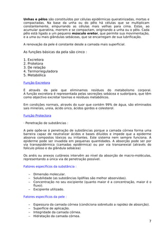 Unhas e pêlos são constituídos por células epidérmicas queratinizadas, mortas e
compactadas. Na base da unha ou do pêlo há células que se multiplicam
constantemente, empurrando as células mais velhas para cima. Estas, ao
acumular queratina, morrem e se compactam, originando a unha ou o pêlo. Cada
pêlo está ligado a um pequeno músculo eretor, que permite sua movimentação,
e a uma ou mais glândulas sebáceas, que se encarregam de sua lubrificação.
A renovação da pele é constante desde a camada mais superficial.
As funções básicas da pela são cinco :
1. Excretora
2. Protetora
3. De relação
4. Termorreguladora
5. Metabólica
Função Excretora
È através da pele que eliminamos resíduos do metabolismo corporal.
A função excretora é representada pelas secreções sebácea e sudorípara, que têm
como objectivo excretar toxinas e resíduos metabólicos.
Em condições normais, através do suor que contém 99% de água, são eliminados
sais minerais, ureia, ácido úrico, ácidos gordos e colesterol.
Função Protectora
· Penetração de substâncias :
A pele opõe-se á penetração de substâncias porque a camada córnea forma uma
barreira capaz de neutralizar ácidos e bases diluídos e impede que a epiderme
absorva compostos tóxicos ou irritantes. Este sistema nem sempre funciona. A
epiderme pode ser invadida em pequenas quantidades. A absorção pode ser por
via transepidérmica (camadas epidérmica) ou por via transanexial (através do
folículo piloso e da glândula sebácea)
Os anéis ou anexos cutâneos intervêm ao nível da absorção de macro-moléculas,
representando a única via de penetração possível.
Fatores específicos da substância :
− Dimensão molecular.
− Solubilidade (as substâncias lipófilas são melhor absorvidas).
− Concentração no seu excipiente (quanto maior é a concentração, maior é o
fluxo).
− Excipiente utilizado.
Fatores específicos da pele :
− Espessura da camada córnea (condiciona sobretudo a rapidez de absorção).
− Superfície de aplicação.
− Integridade da camada córnea.
− Hidratação da camada córnea.
7
 