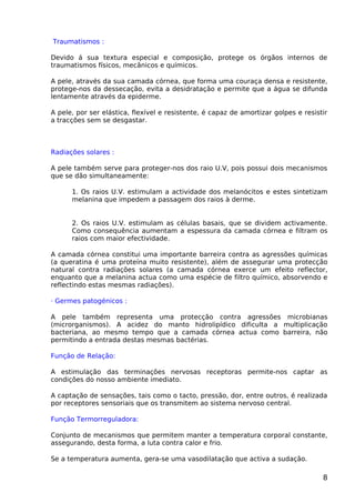 Traumatismos :
Devido á sua textura especial e composição, protege os órgãos internos de
traumatismos físicos, mecânicos e químicos.
A pele, através da sua camada córnea, que forma uma couraça densa e resistente,
protege-nos da dessecação, evita a desidratação e permite que a água se difunda
lentamente através da epiderme.
A pele, por ser elástica, flexível e resistente, é capaz de amortizar golpes e resistir
a tracções sem se desgastar.
Radiações solares :
A pele também serve para proteger-nos dos raio U.V, pois possui dois mecanismos
que se dão simultaneamente:
1. Os raios U.V. estimulam a actividade dos melanócitos e estes sintetizam
melanina que impedem a passagem dos raios à derme.
2. Os raios U.V. estimulam as células basais, que se dividem activamente.
Como consequência aumentam a espessura da camada córnea e filtram os
raios com maior efectividade.
A camada córnea constitui uma importante barreira contra as agressões químicas
(a queratina é uma proteína muito resistente), além de assegurar uma protecção
natural contra radiações solares (a camada córnea exerce um efeito reflector,
enquanto que a melanina actua como uma espécie de filtro químico, absorvendo e
reflectindo estas mesmas radiações).
· Germes patogénicos :
A pele também representa uma protecção contra agressões microbianas
(microrganismos). A acidez do manto hidrolipídico dificulta a multiplicação
bacteriana, ao mesmo tempo que a camada córnea actua como barreira, não
permitindo a entrada destas mesmas bactérias.
Função de Relação:
A estimulação das terminações nervosas receptoras permite-nos captar as
condições do nosso ambiente imediato.
A captação de sensações, tais como o tacto, pressão, dor, entre outros, é realizada
por receptores sensoriais que os transmitem ao sistema nervoso central.
Função Termorreguladora:
Conjunto de mecanismos que permitem manter a temperatura corporal constante,
assegurando, desta forma, a luta contra calor e frio.
Se a temperatura aumenta, gera-se uma vasodilatação que activa a sudação.
8
 