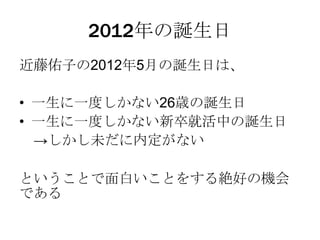 2012年の誕生日
近藤佑子の2012年5月の誕生日は、

• 一生に一度しかない26歳の誕生日
• 一生に一度しかない新卒就活中の誕生日
  →しかし未だに内定がない

ということで面白いことをする絶好の機会
である
 