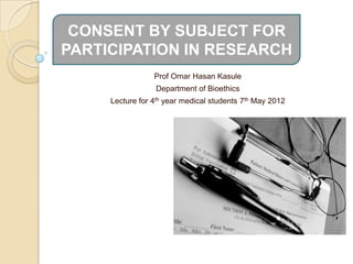 CONSENT BY SUBJECT FOR
PARTICIPATION IN RESEARCH
                 Prof Omar Hasan Kasule
                 Department of Bioethics
     Lecture for 4th year medical students 7th May 2012
 