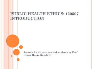 PUBLIC HEALTH ETHICS: 120507
INTRODUCTION




     Lecture for 4th year medical students by Prof
     .Omar Hasan Kasule Sr
 