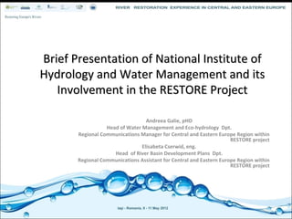 Brief Presentation of National Institute of 
Hydrology and Water Management and its 
   Involvement in the RESTORE Project

                                  Andreea Galie, pHD
                  Head of Water Management and Eco‐hydrology  Dpt. 
       Regional Communications Manager for Central and Eastern Europe Region within 
                                                                     RESTORE project
                                Elisabeta Cserwid, eng.
                     Head  of River Basin Development Plans  Dpt.
       Regional Communications Assistant for Central and Eastern Europe Region within 
                                                                     RESTORE project
 