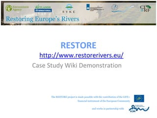 RESTORE
  http://www.restorerivers.eu/
Case Study Wiki Demonstration



      The RESTORE project is made possible with the contribution of the LIFE+
                             financial instrument of the European Community


                                          and works in partnership with
 